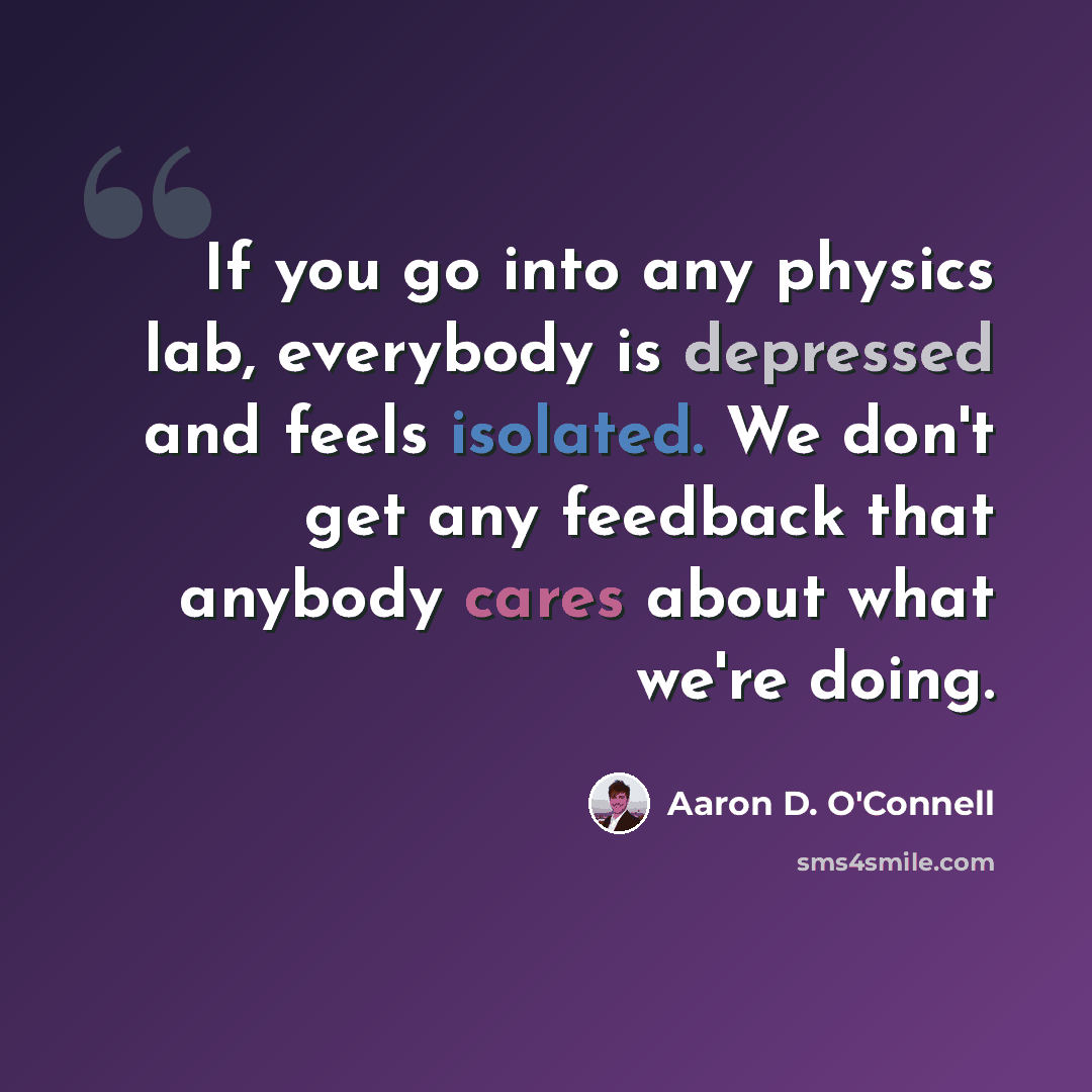 “If you go into any physics lab, everybody is depressed and feels isolated. We don't get any feedback that anybody cares about what we're doing.” quote by Aaron D. O'Connell