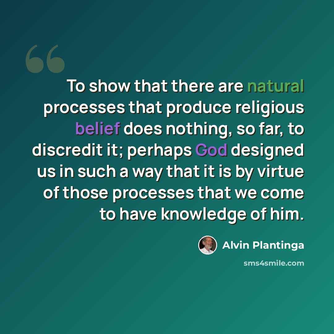 “To show that there are natural processes that produce religious belief does nothing, so far, to discredit it; perhaps God designed us in such a way that it is by virtue of those processes that we come to have knowledge of him.” quote by Alvin Plantinga