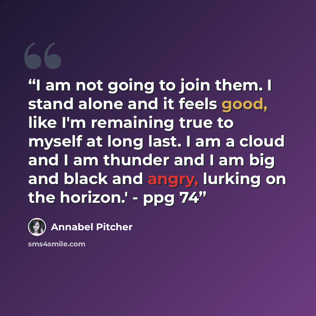 “I am not going to join them. I stand alone and it feels good, like I'm remaining true to myself at long last. I am a cloud and I am thunder and I am big and black and angry, lurking on the horizon.' - ppg 74” quote by Annabel Pitcher
