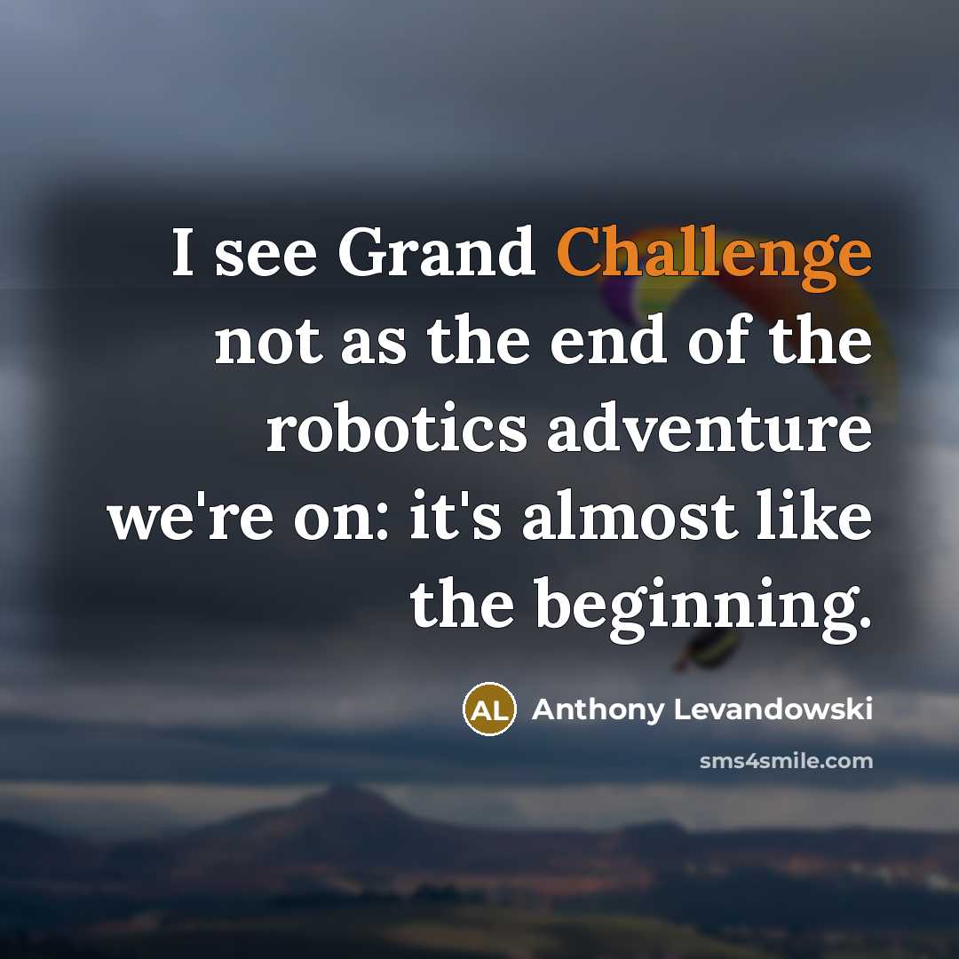 “I see Grand Challenge not as the end of the robotics adventure we're on: it's almost like the beginning.” quote by Anthony Levandowski
