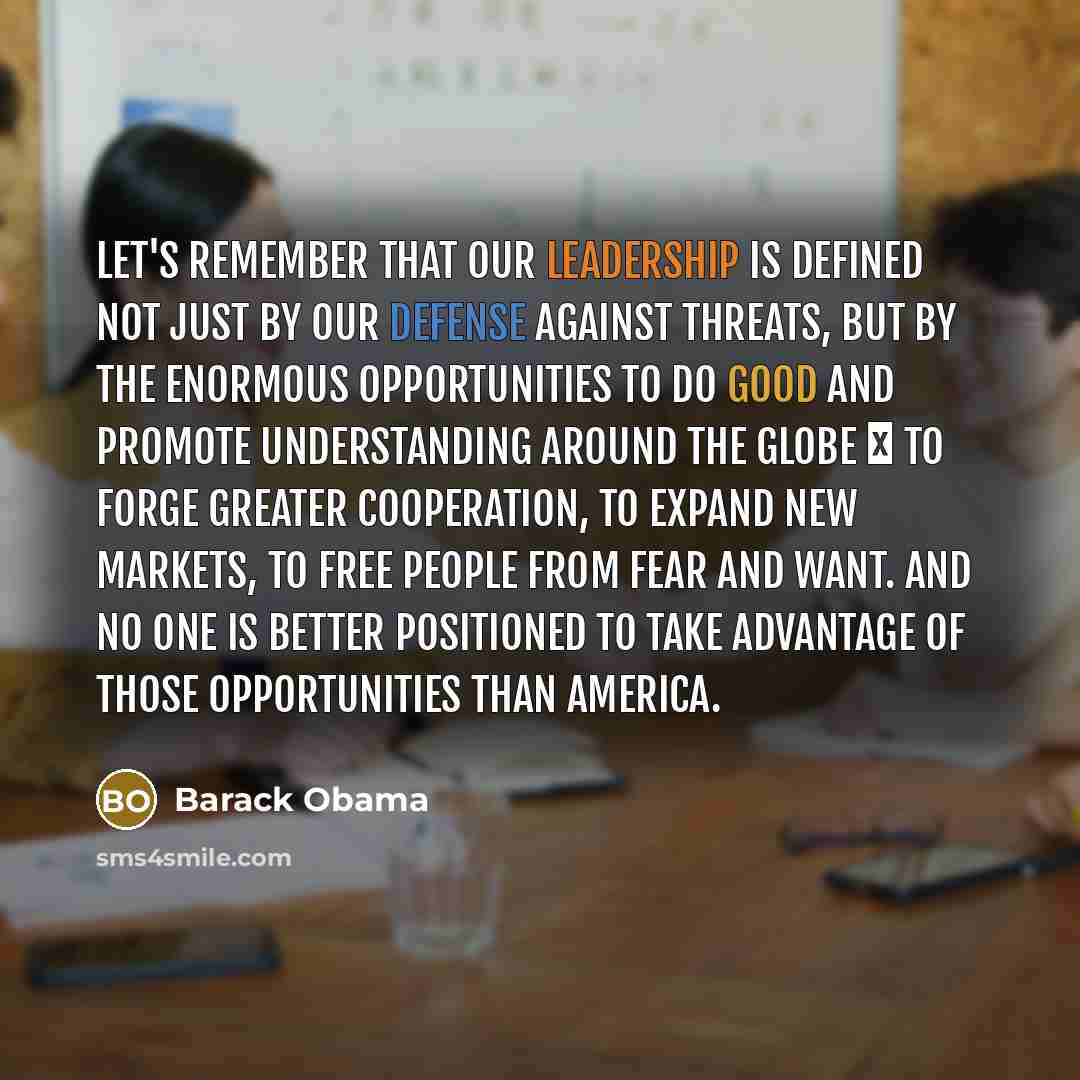 “Let's remember that our leadership is defined not just by our defense against threats, but by the enormous opportunities to do good and promote understanding around the globe  to forge greater cooperation, to expand new markets, to free people from fear and want. And no one is better positioned…” quote by Barack Obama