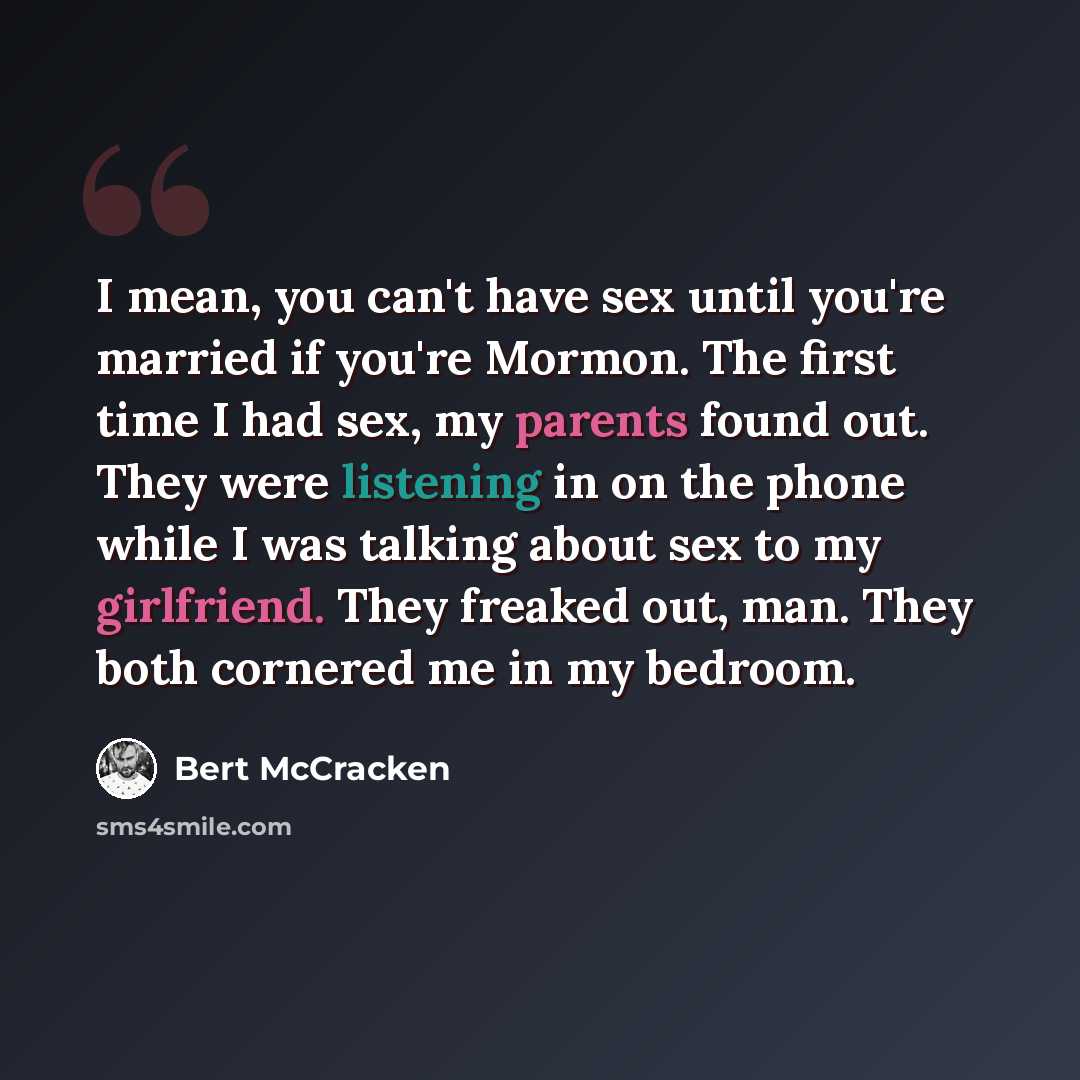 “I mean, you can't have sex until you're married if you're Mormon. The first time I had sex, my parents found out. They were listening in on the phone while I was talking about sex to my girlfriend. They freaked out, man. They both cornered me in my bedroom.” quote by Bert McCracken