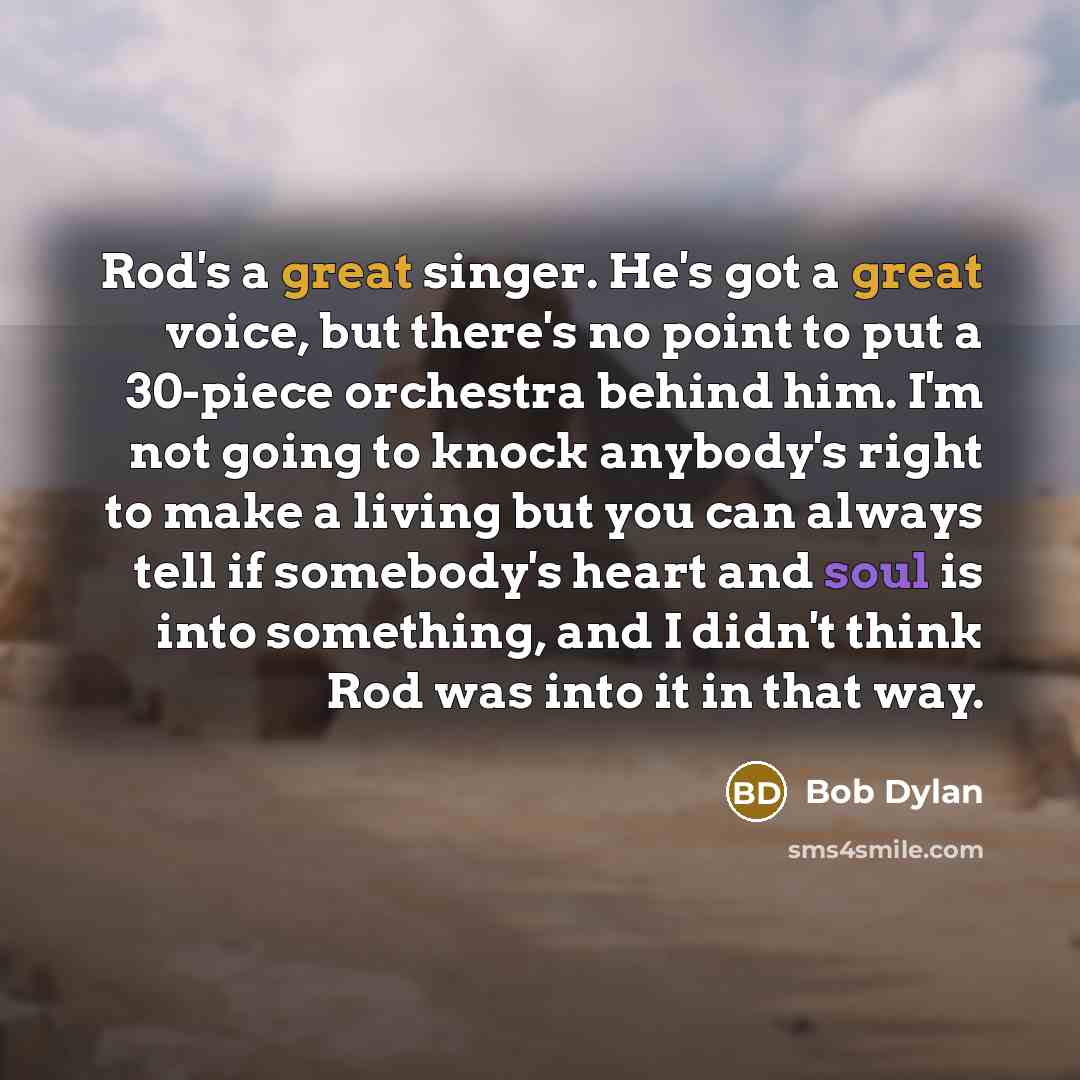 “Rod's a great singer. He's got a great voice, but there's no point to put a 30-piece orchestra behind him. I'm not going to knock anybody's right to make a living but you can always tell if somebody's heart and soul is into something, and I didn't think Rod was into it in that way.” quote by Bob Dylan
