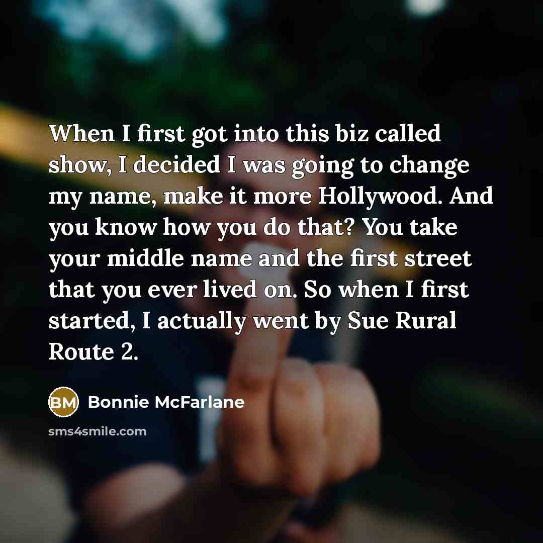 “When I first got into this biz called show, I decided I was going to change my name, make it more Hollywood. And you know how you do that? You take your middle name and the first street that you ever lived on. So when I first started, I actually went by Sue Rural Route 2.” quote by Bonnie McFarlane