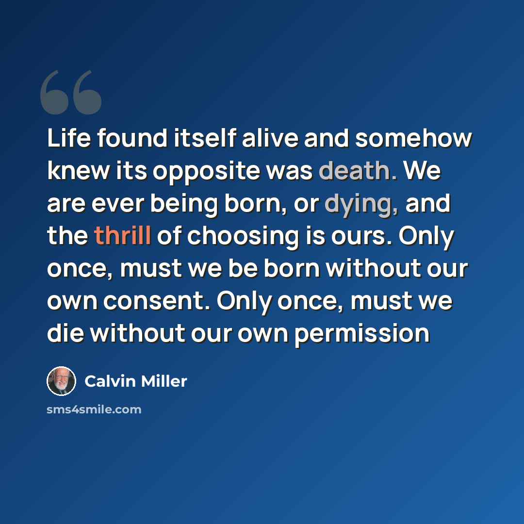 “Life found itself alive and somehow knew its opposite was death. We are ever being born, or dying, and the thrill of choosing is ours. Only once, must we be born without our own consent. Only once, must we die without our own permission” quote by Calvin Miller