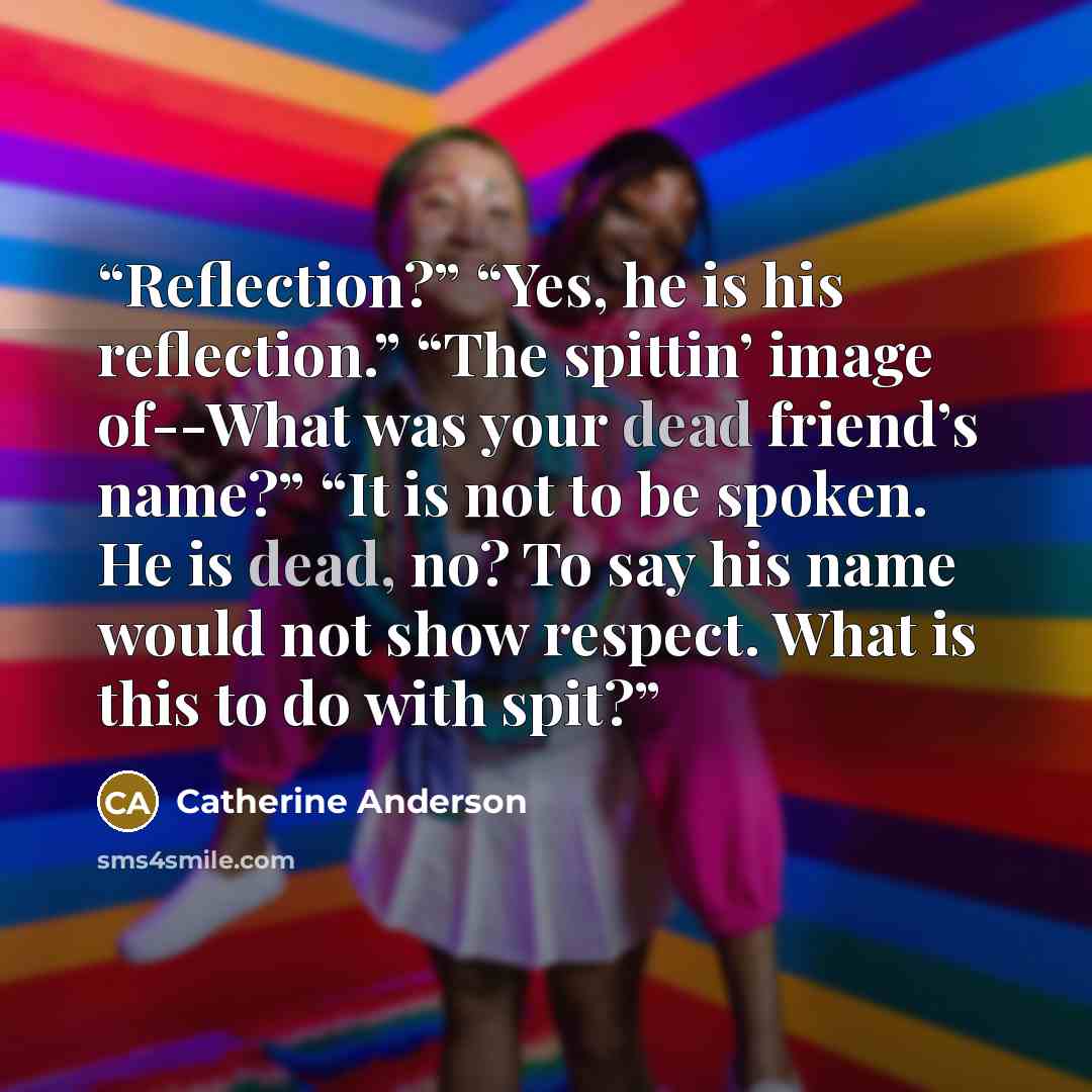 “Reflection?” “Yes, he is his reflection.” “The spittin’ image of--What was your dead friend’s name?” “It is not to be spoken. He is dead, no? To say his name would not show respect. What is this to do with spit?” quote by Catherine Anderson