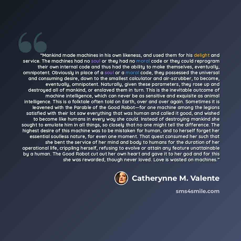 “Mankind made machines in his own likeness, and used them for his delight and service. The machines had no soul or they had no moral code or they could reprogram their own internal code and thus had the ability to make themselves, eventually, omnipotent. Obviously in place of a soul or a moral…” quote by Catherynne M. Valente