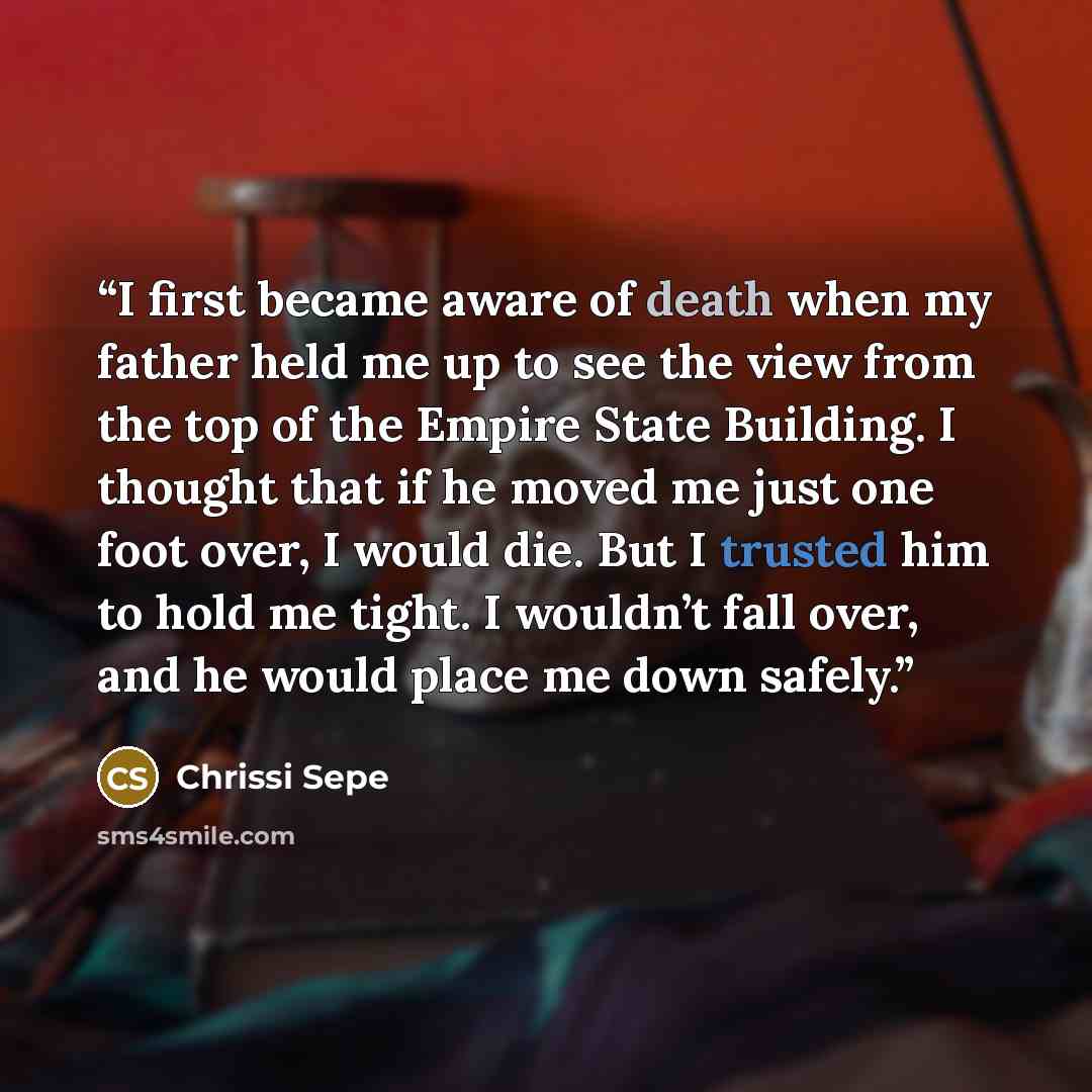 “I first became aware of death when my father held me up to see the view from the top of the Empire State Building. I thought that if he moved me just one foot over, I would die. But I trusted him to hold me tight. I wouldn’t fall over, and he would place me down safely.” quote by Chrissi Sepe