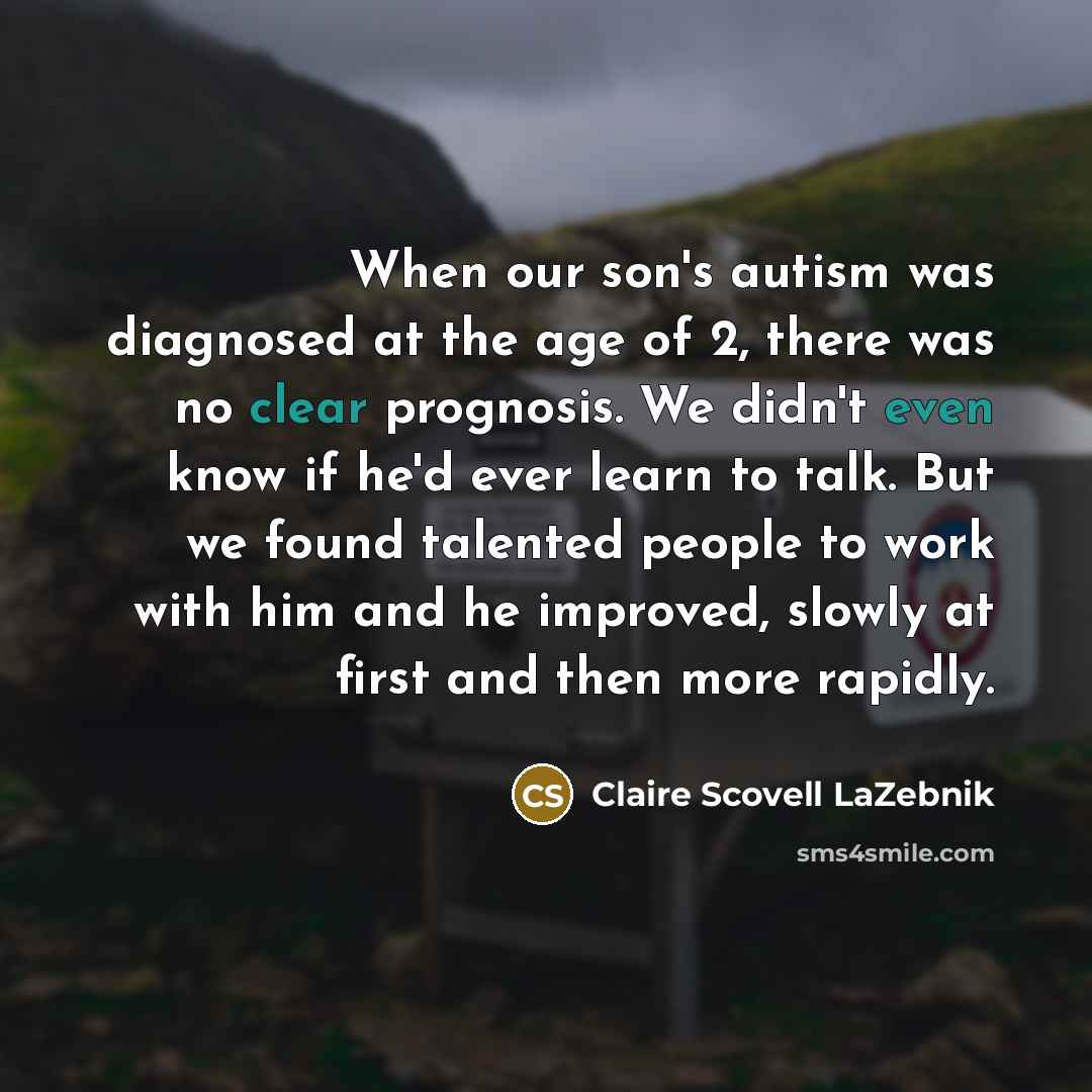 “When our son's autism was diagnosed at the age of 2, there was no clear prognosis. We didn't even know if he'd ever learn to talk. But we found talented people to work with him and he improved, slowly at first and then more rapidly.” quote by Claire Scovell LaZebnik