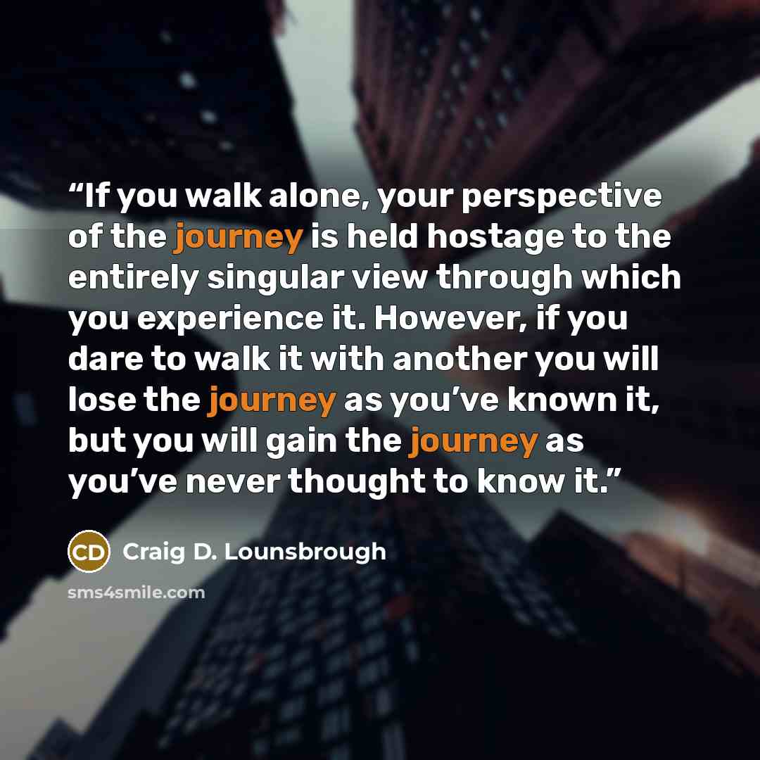 “If you walk alone, your perspective of the journey is held hostage to the entirely singular view through which you experience it. However, if you dare to walk it with another you will lose the journey as you’ve known it, but you will gain the journey as you’ve never thought to know it.” quote by Craig D. Lounsbrough