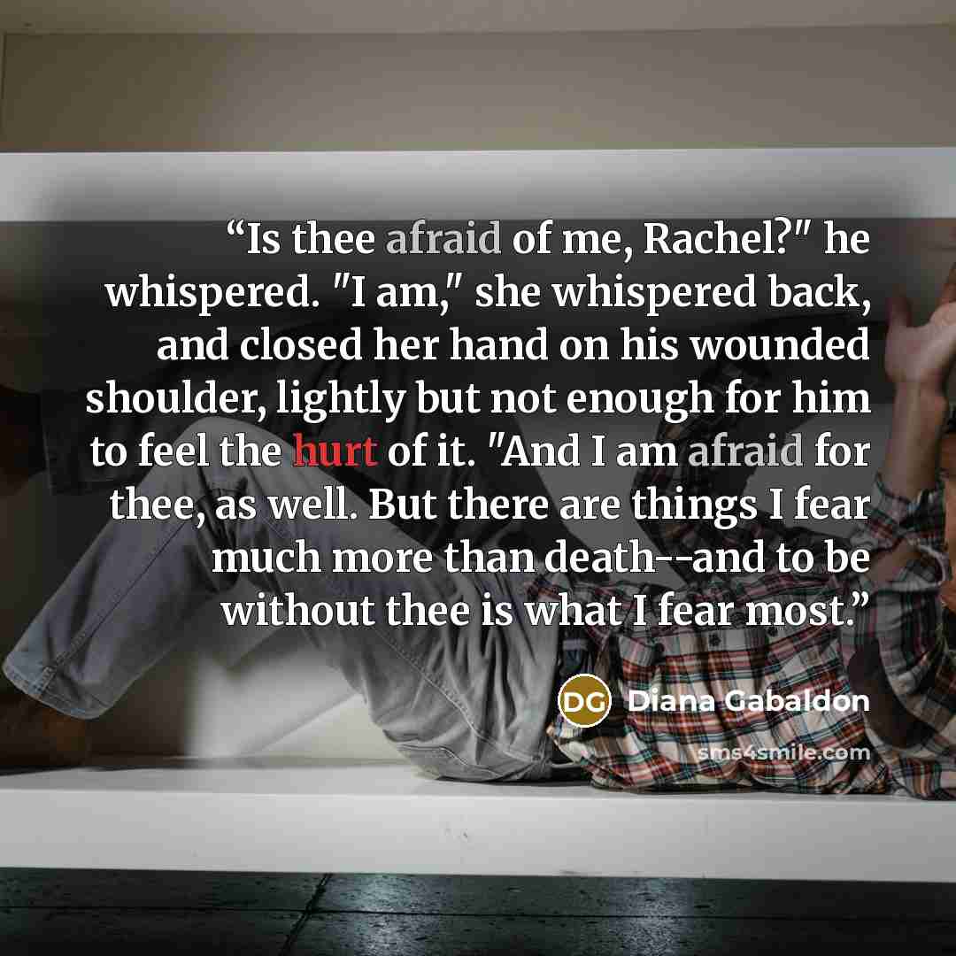 “Is thee afraid of me, Rachel?" he whispered. "I am," she whispered back, and closed her hand on his wounded shoulder, lightly but not enough for him to feel the hurt of it. "And I am afraid for thee, as well. But there are things I fear much more than death--and to be without thee is what I fear…” quote by Diana Gabaldon