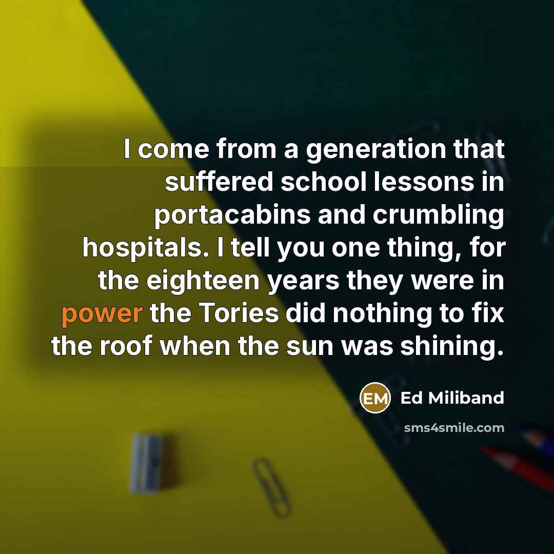 “I come from a generation that suffered school lessons in portacabins and crumbling hospitals. I tell you one thing, for the eighteen years they were in power the Tories did nothing to fix the roof when the sun was shining.” quote by Ed Miliband
