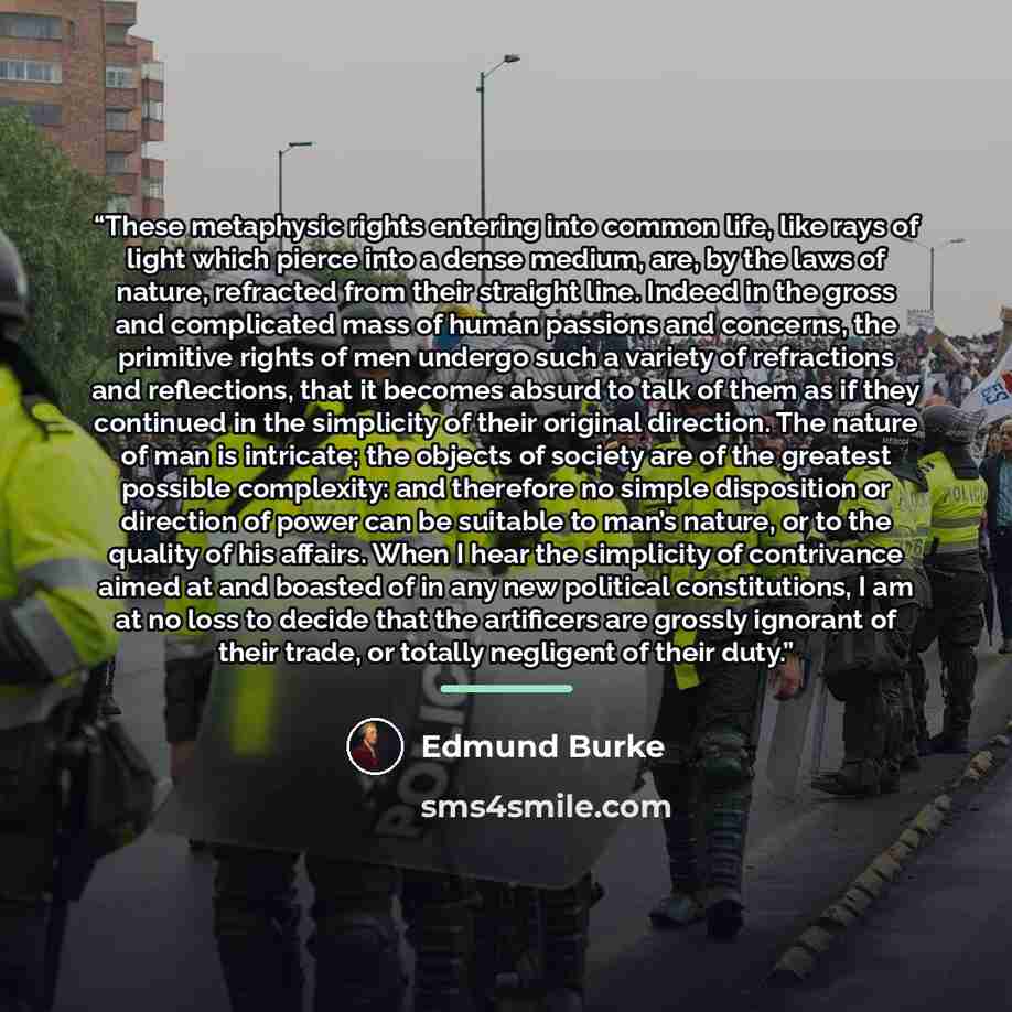 “These metaphysic rights entering into common life, like rays of light which pierce into a dense medium, are, by the laws of nature, refracted from their straight line. Indeed in the gross and complicated mass of human passions and concerns, the primitive rights of men undergo such a variety of…” quote by Edmund Burke