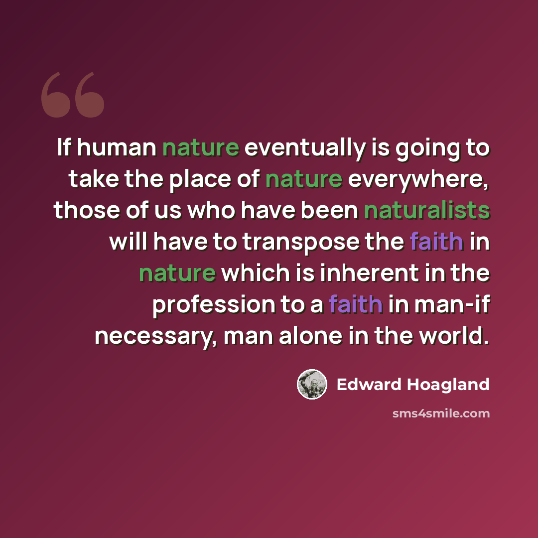 “If human nature eventually is going to take the place of nature everywhere, those of us who have been naturalists will have to transpose the faith in nature which is inherent in the profession to a faith in man-if necessary, man alone in the world.” quote by Edward Hoagland