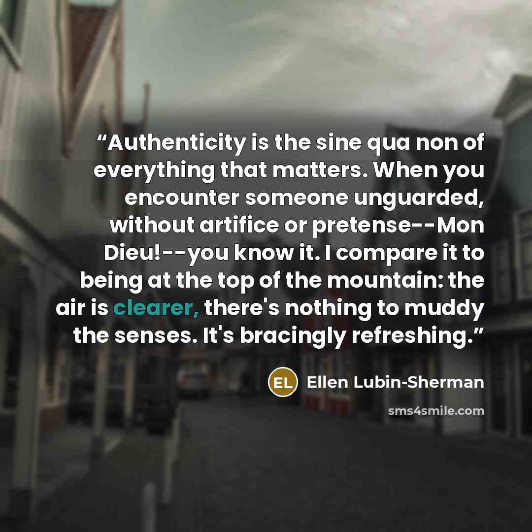 “Authenticity is the sine qua non of everything that matters. When you encounter someone unguarded, without artifice or pretense--Mon Dieu!--you know it. I compare it to being at the top of the mountain: the air is clearer, there's nothing to muddy the senses. It's bracingly refreshing.” quote by Ellen Lubin-Sherman