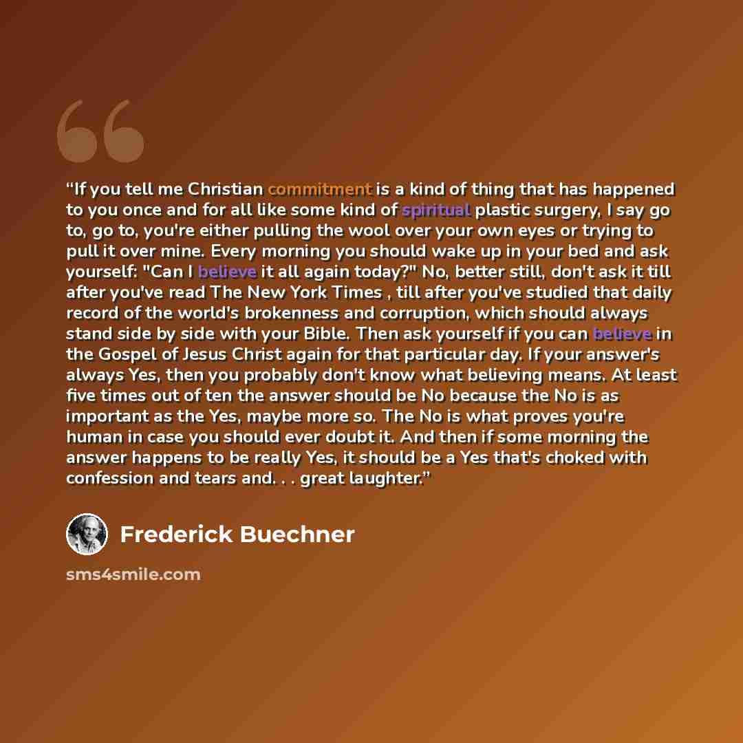 “If you tell me Christian commitment is a kind of thing that has happened to you once and for all like some kind of spiritual plastic surgery, I say go to, go to, you're either pulling the wool over your own eyes or trying to pull it over mine. Every morning you should wake up in your bed and ask…” quote by Frederick Buechner