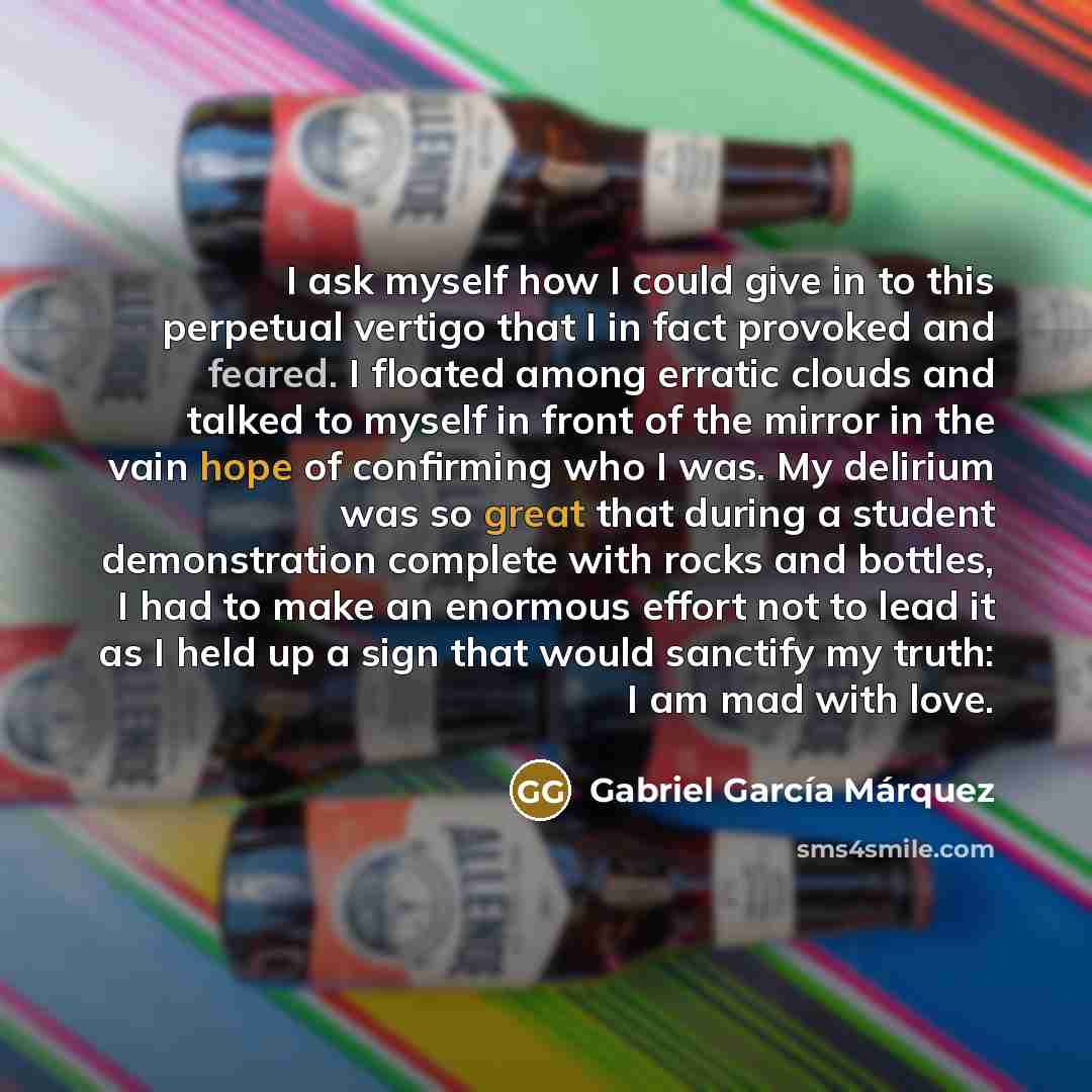 “I ask myself how I could give in to this perpetual vertigo that I in fact provoked and feared. I floated among erratic clouds and talked to myself in front of the mirror in the vain hope of confirming who I was. My delirium was so great that during a student demonstration complete with rocks and…” quote by Gabriel Garcia Marquez