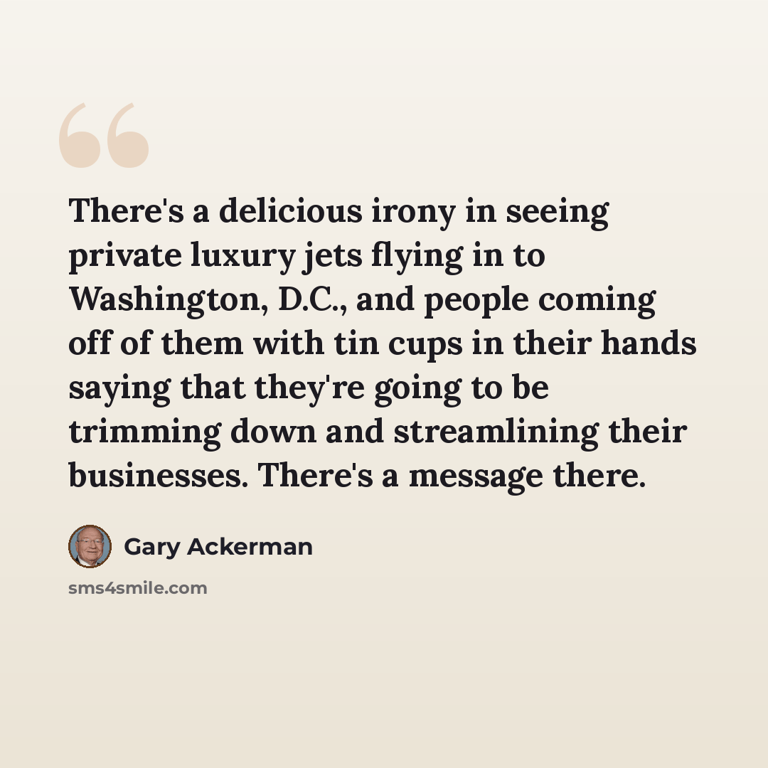 “There's a delicious irony in seeing private luxury jets flying in to Washington, D.C., and people coming off of them with tin cups in their hands saying that they're going to be trimming down and streamlining their businesses. There's a message there.” quote by Gary Ackerman