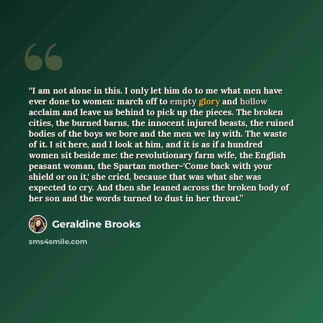“I am not alone in this. I only let him do to me what men have ever done to women: march off to empty glory and hollow acclaim and leave us behind to pick up the pieces. The broken cities, the burned barns, the innocent injured beasts, the ruined bodies of the boys we bore and the men we lay with…” quote by Geraldine Brooks