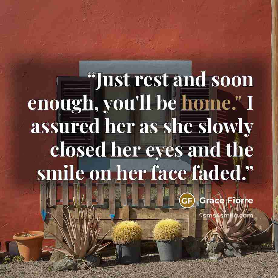 “Just rest and soon enough, you'll be home." I assured her as she slowly closed her eyes and the smile on her face faded.” quote by Grace Fiorre