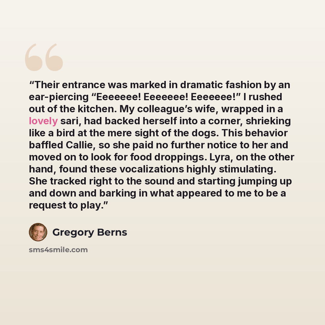 “Their entrance was marked in dramatic fashion by an ear-piercing “Eeeeeee! Eeeeeee! Eeeeeee!” I rushed out of the kitchen. My colleague’s wife, wrapped in a lovely sari, had backed herself into a corner, shrieking like a bird at the mere sight of the dogs. This behavior baffled Callie, so she paid…” quote by Gregory Berns