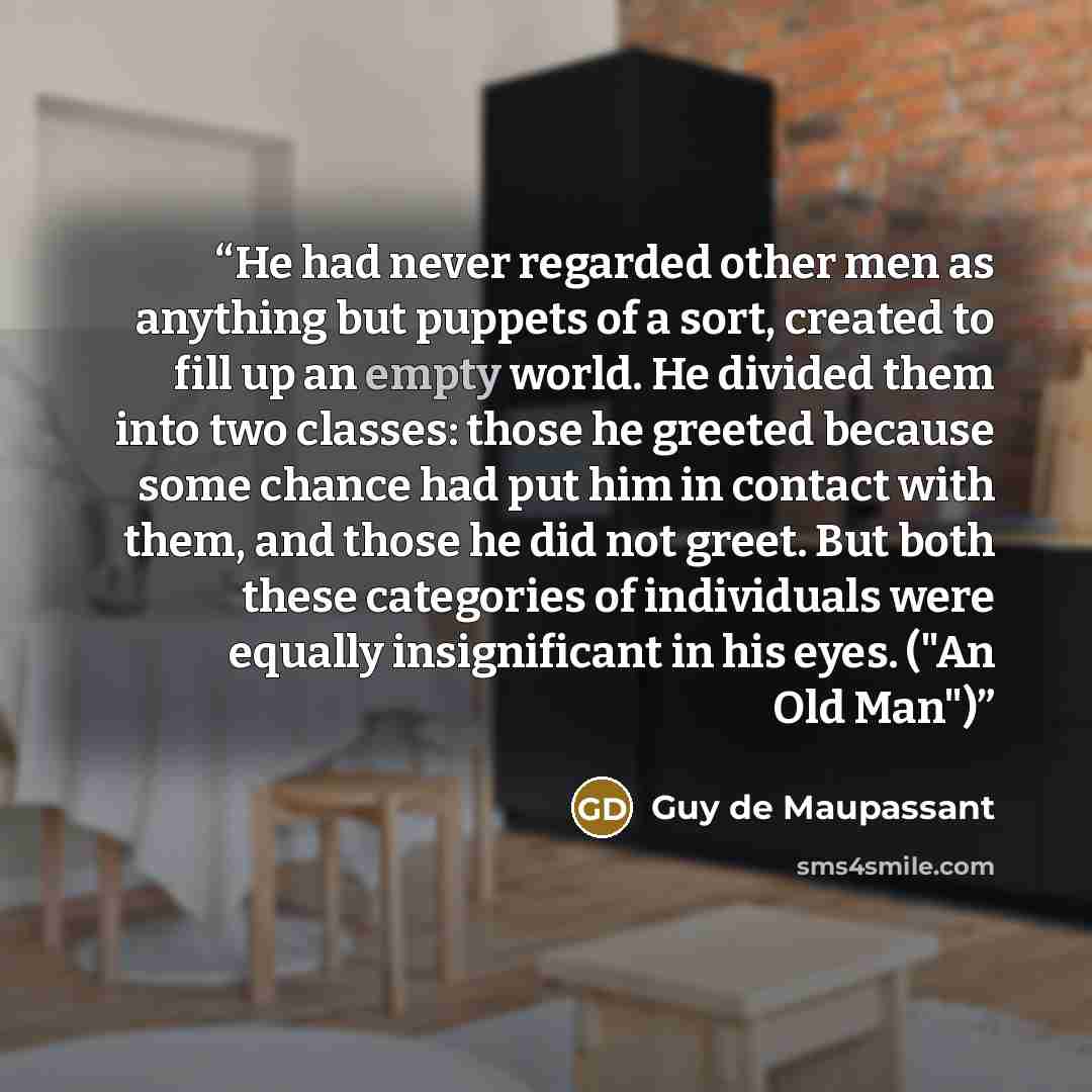 “He had never regarded other men as anything but puppets of a sort, created to fill up an empty world. He divided them into two classes: those he greeted because some chance had put him in contact with them, and those he did not greet. But both these categories of individuals were equally…” quote by Guy de Maupassant