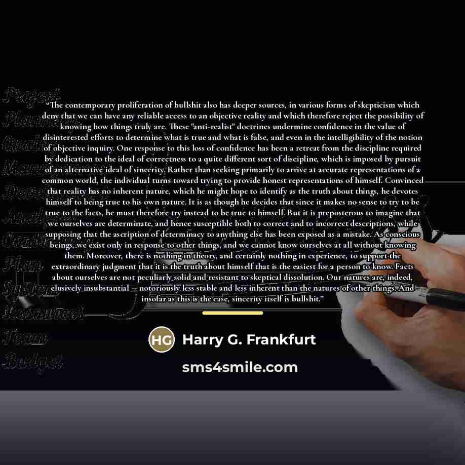 “The contemporary proliferation of bullshit also has deeper sources, in various forms of skepticism which deny that we can have any reliable access to an objective reality and which therefore reject the possibility of knowing how things truly are. These "anti-realist" doctrines undermine confidence…” quote by Harry G. Frankfurt