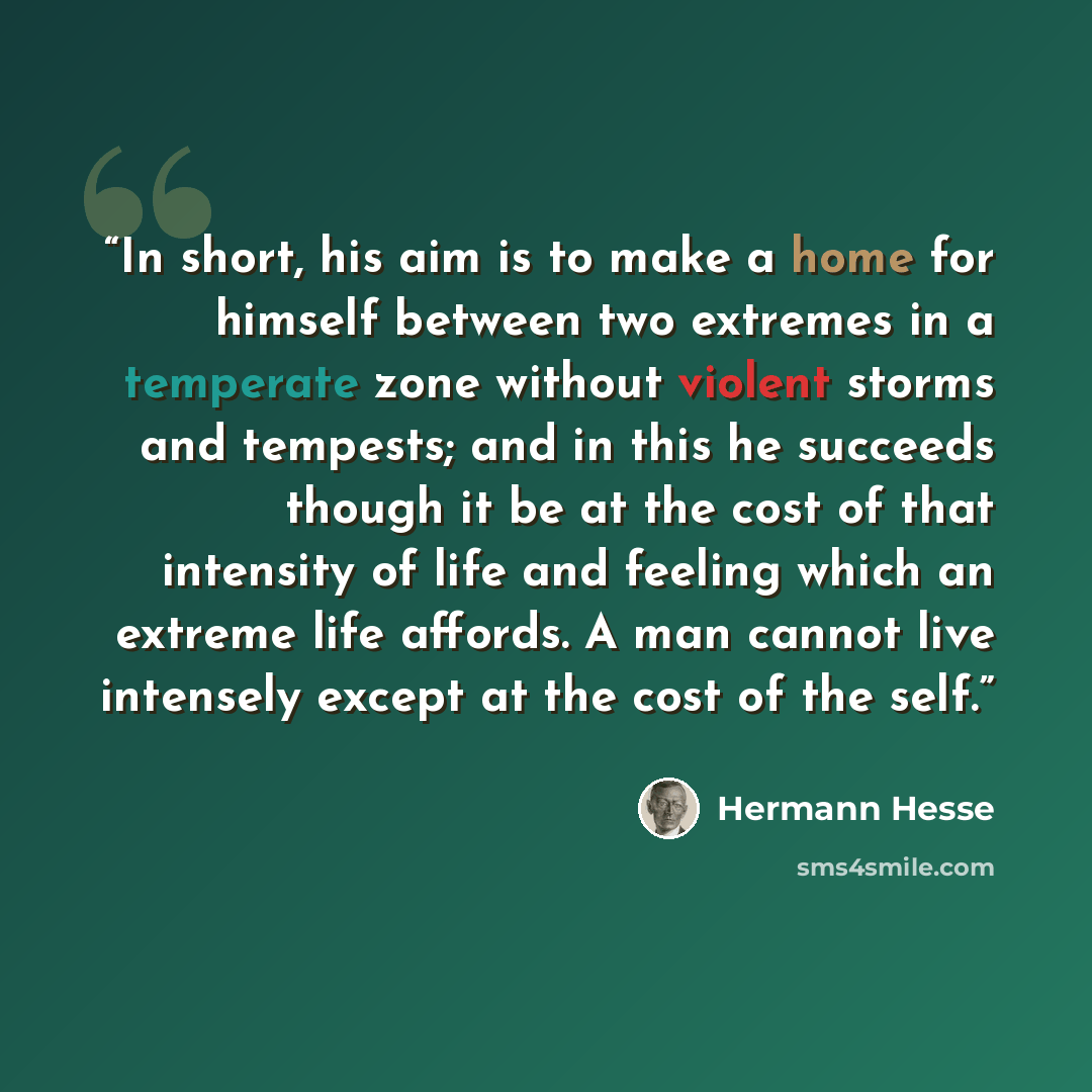 “In short, his aim is to make a home for himself between two extremes in a temperate zone without violent storms and tempests; and in this he succeeds though it be at the cost of that intensity of life and feeling which an extreme life affords. A man cannot live intensely except at the cost of the…” quote by Hermann Hesse