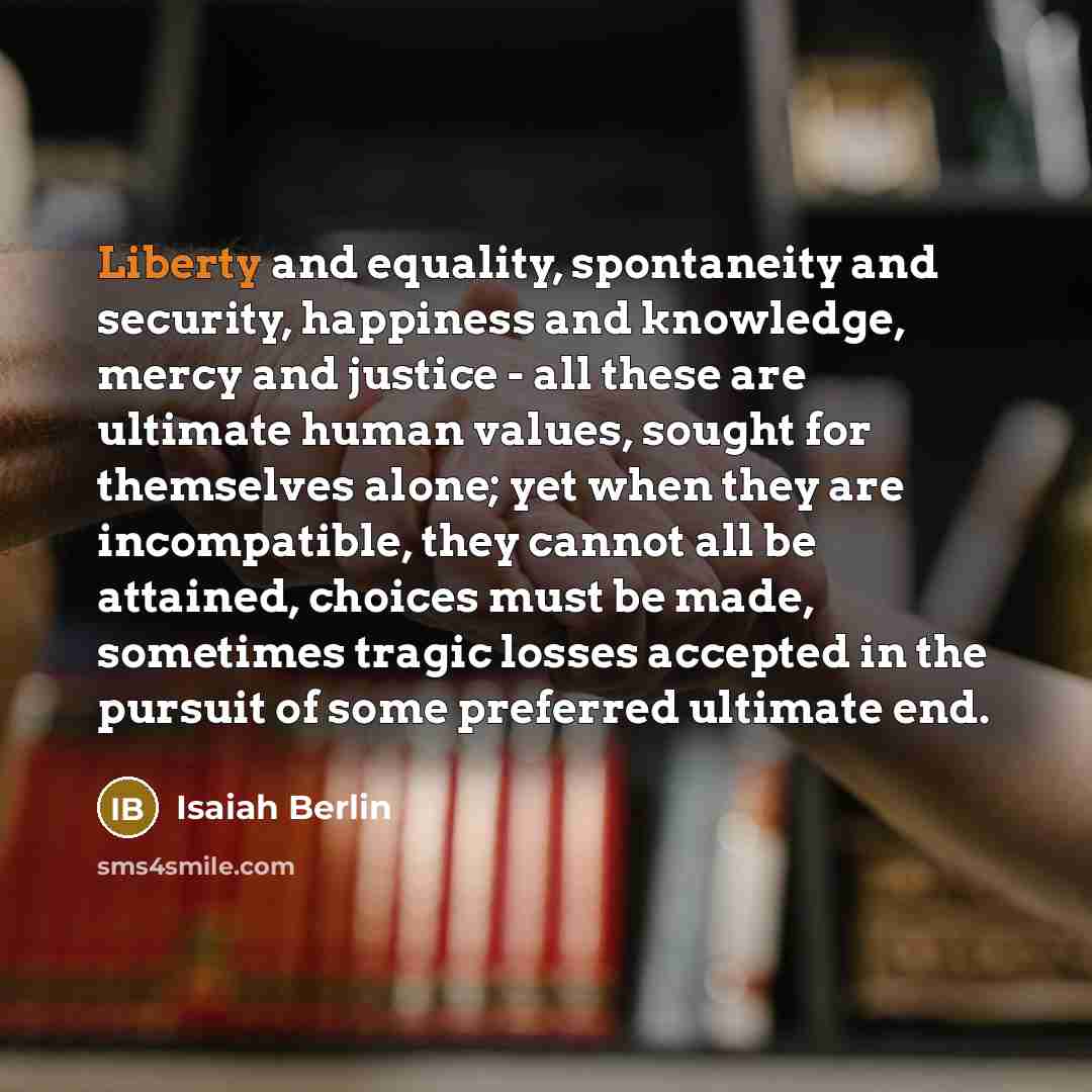 “Liberty and equality, spontaneity and security, happiness and knowledge, mercy and justice - all these are ultimate human values, sought for themselves alone; yet when they are incompatible, they cannot all be attained, choices must be made, sometimes tragic losses accepted in the pursuit of some…” quote by Isaiah Berlin