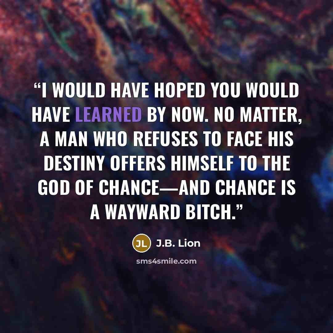 “I would have hoped you would have learned by now. No matter, a man who refuses to face his destiny offers himself to the GOD of chance—and chance is a wayward bitch.” quote by J.B. Lion