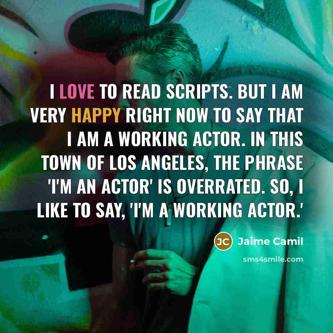 “I love to read scripts. But I am very happy right now to say that I am a working actor. In this town of Los Angeles, the phrase 'I'm an actor' is overrated. So, I like to say, 'I'm a working actor.'” quote by Jaime Camil