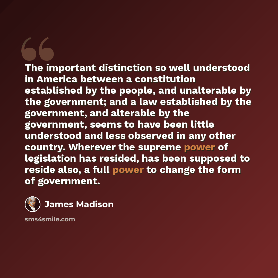 “The important distinction so well understood in America between a constitution established by the people, and unalterable by the government; and a law established by the government, and alterable by the government, seems to have been little understood and less observed in any other country…” quote by James Madison
