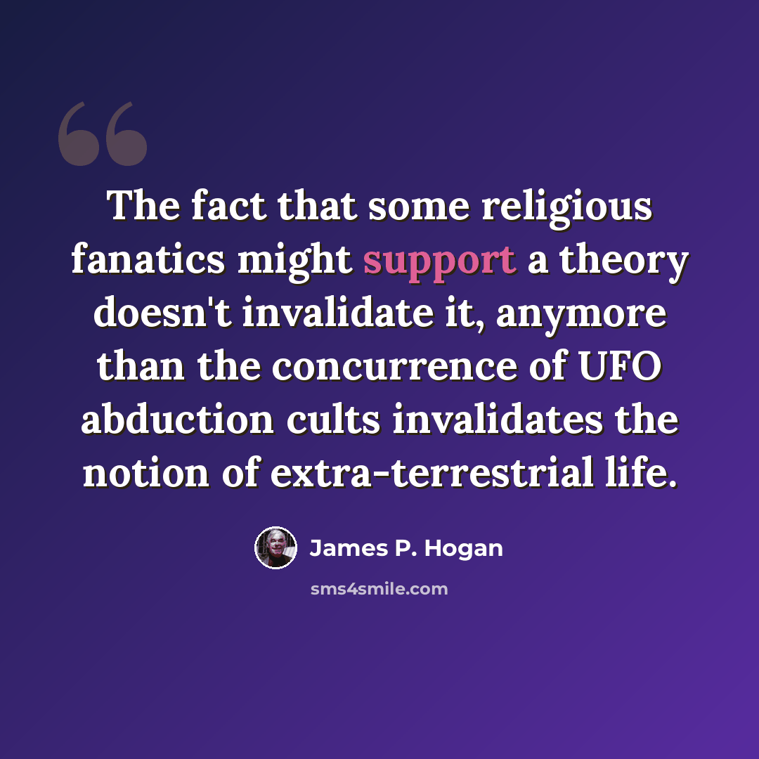 “The fact that some religious fanatics might support a theory doesn't invalidate it, anymore than the concurrence of UFO abduction cults invalidates the notion of extra-terrestrial life.” quote by James P. Hogan