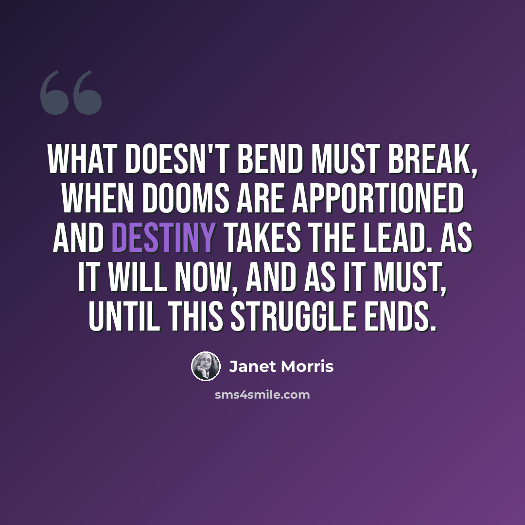 “What doesn't bend must break, when dooms are apportioned and destiny takes the lead. As it will now, and as it must, until this struggle ends.” quote by Janet Morris