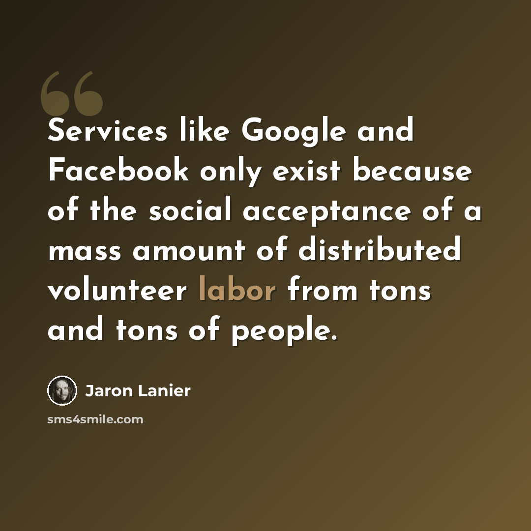 “Services like Google and Facebook only exist because of the social acceptance of a mass amount of distributed volunteer labor from tons and tons of people.” quote by Jaron Lanier