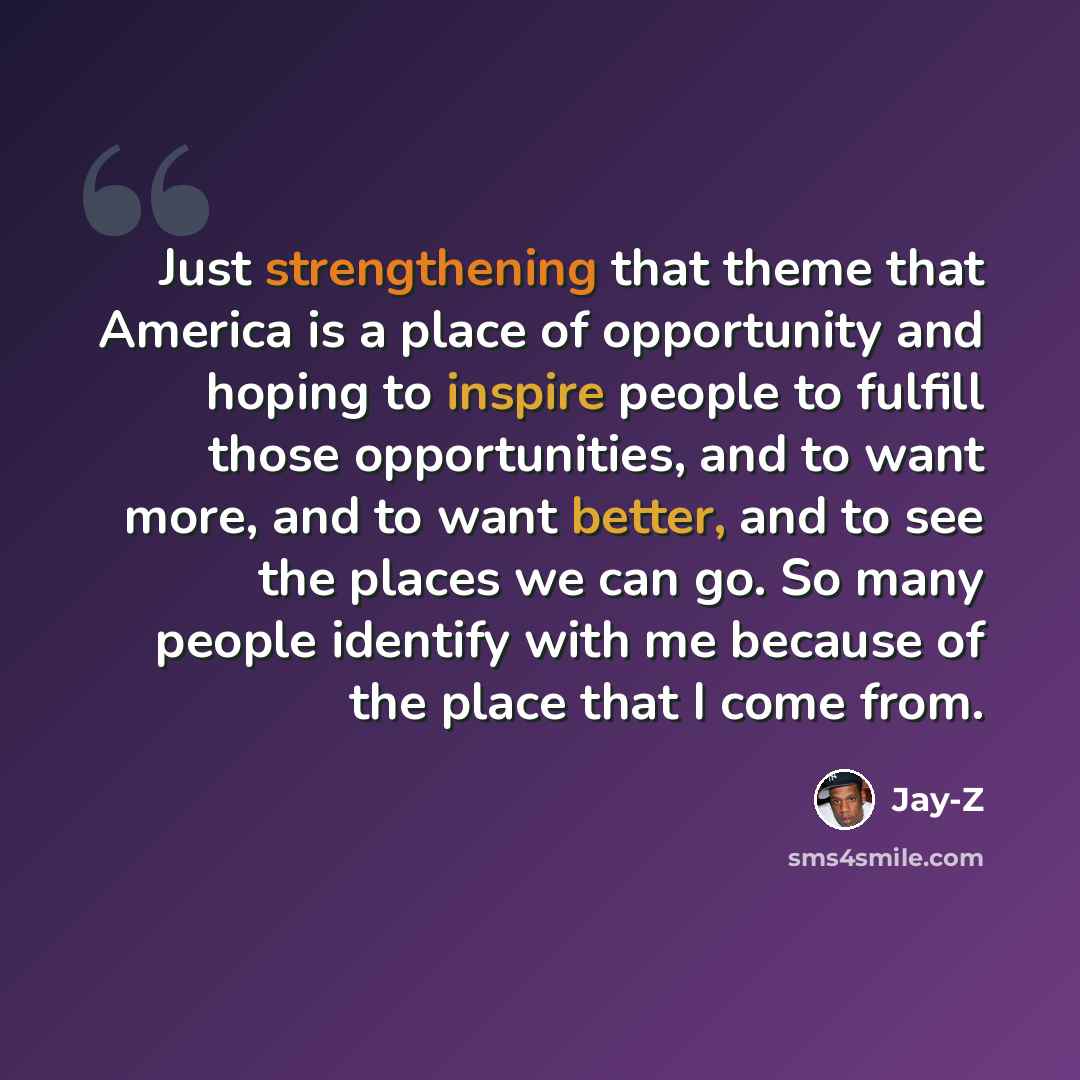 “Just strengthening that theme that America is a place of opportunity and hoping to inspire people to fulfill those opportunities, and to want more, and to want better, and to see the places we can go. So many people identify with me because of the place that I come from.” quote by Jay-Z