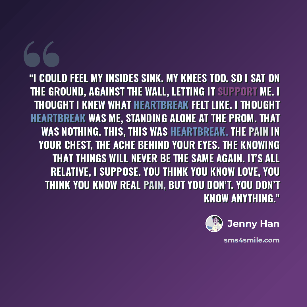 “I could feel my insides sink. My knees too. So I sat on the ground, against the wall, letting it support me. I thought I knew what heartbreak felt like. I thought heartbreak was me, standing alone at the prom. That was nothing. This, this was heartbreak. The pain in your chest, the ache behind…” quote by Jenny Han