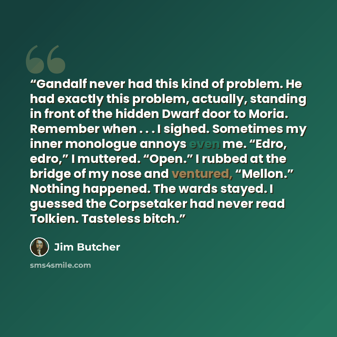 “Gandalf never had this kind of problem. He had exactly this problem, actually, standing in front of the hidden Dwarf door to Moria. Remember when . . . I sighed. Sometimes my inner monologue annoys even me. “Edro, edro,” I muttered. “Open.” I rubbed at the bridge of my nose and ventured, “Mellon.”…” quote by Jim Butcher