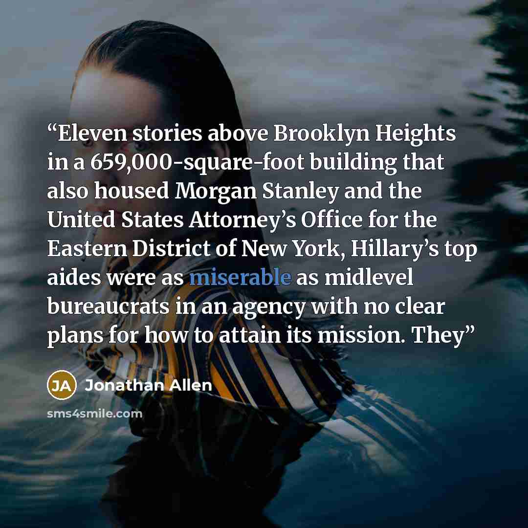 “Eleven stories above Brooklyn Heights in a 659,000-square-foot building that also housed Morgan Stanley and the United States Attorney’s Office for the Eastern District of New York, Hillary’s top aides were as miserable as midlevel bureaucrats in an agency with no clear plans for how to attain its…” quote by Jonathan Allen