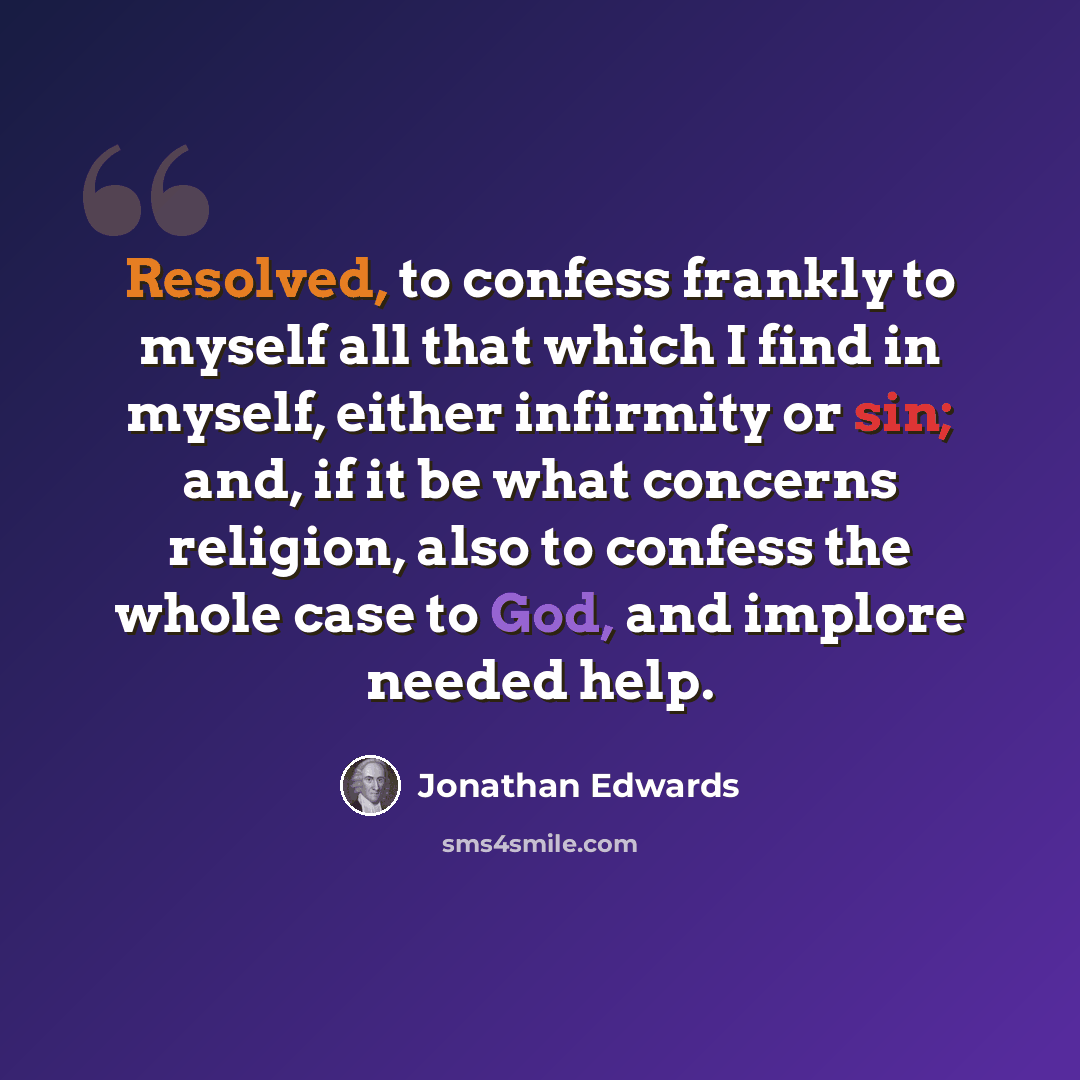 “Resolved, to confess frankly to myself all that which I find in myself, either infirmity or sin; and, if it be what concerns religion, also to confess the whole case to God, and implore needed help.” quote by Jonathan Edwards