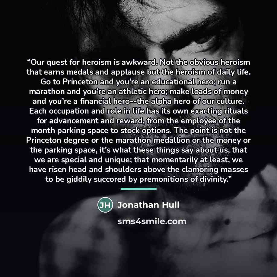 “Our quest for heroism is awkward. Not the obvious heroism that earns medals and applause but the heroism of daily life. Go to Princeton and you’re an educational hero; run a marathon and you’re an athletic hero; make loads of money and you’re a financial hero--the alpha hero of our culture. Each…” quote by Jonathan Hull
