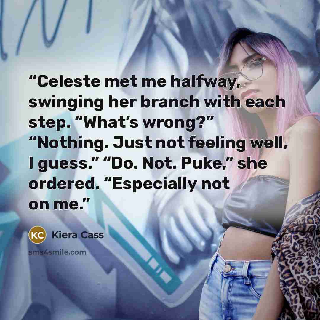 “Celeste met me halfway, swinging her branch with each step. “What’s wrong?” “Nothing. Just not feeling well, I guess.” “Do. Not. Puke,” she ordered. “Especially not on me.” quote by Kiera Cass