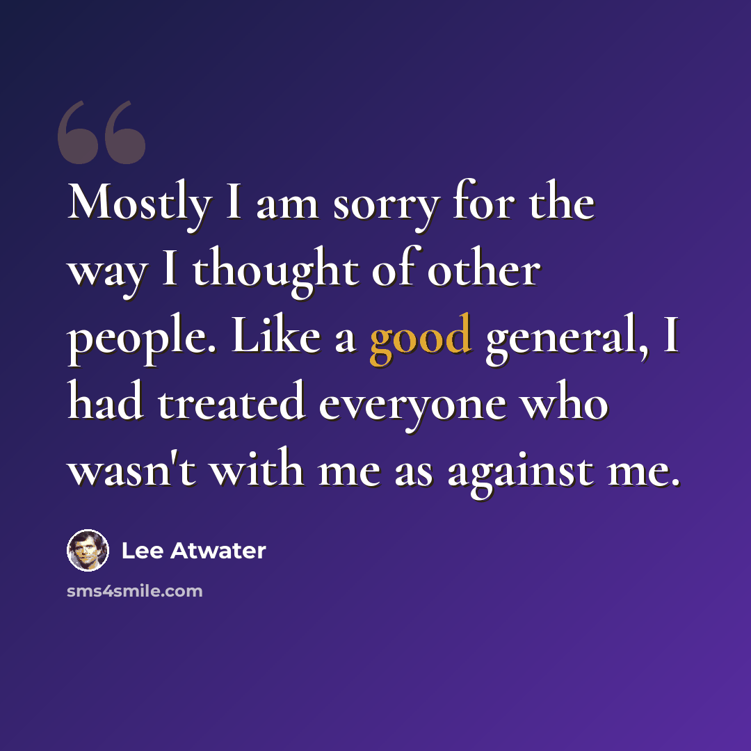 “Mostly I am sorry for the way I thought of other people. Like a good general, I had treated everyone who wasn't with me as against me.” quote by Lee Atwater