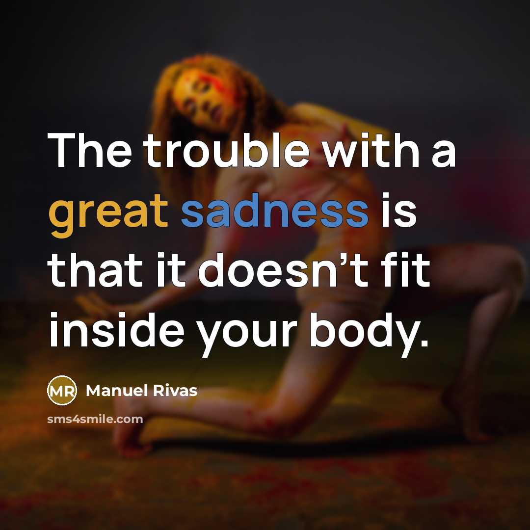“The trouble with a great sadness is that it doesn't fit inside your body.” quote by Manuel Rivas