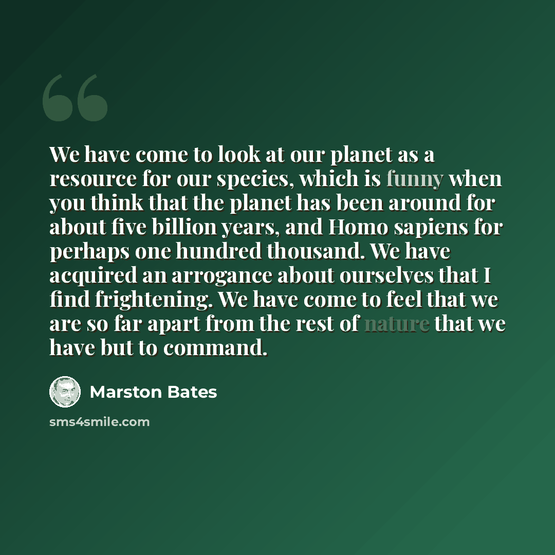 “We have come to look at our planet as a resource for our species, which is funny when you think that the planet has been around for about five billion years, and Homo sapiens for perhaps one hundred thousand. We have acquired an arrogance about ourselves that I find frightening. We have come to…” quote by Marston Bates