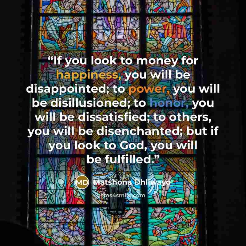 “If you look to money for happiness, you will be disappointed; to power, you will be disillusioned; to honor, you will be dissatisfied; to others, you will be disenchanted; but if you look to God, you will be fulfilled.” quote by Matshona Dhliwayo