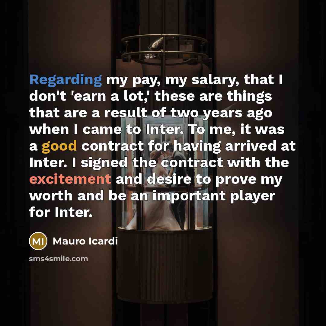 “Regarding my pay, my salary, that I don't 'earn a lot,' these are things that are a result of two years ago when I came to Inter. To me, it was a good contract for having arrived at Inter. I signed the contract with the excitement and desire to prove my worth and be an important player for Inter.” quote by Mauro Icardi