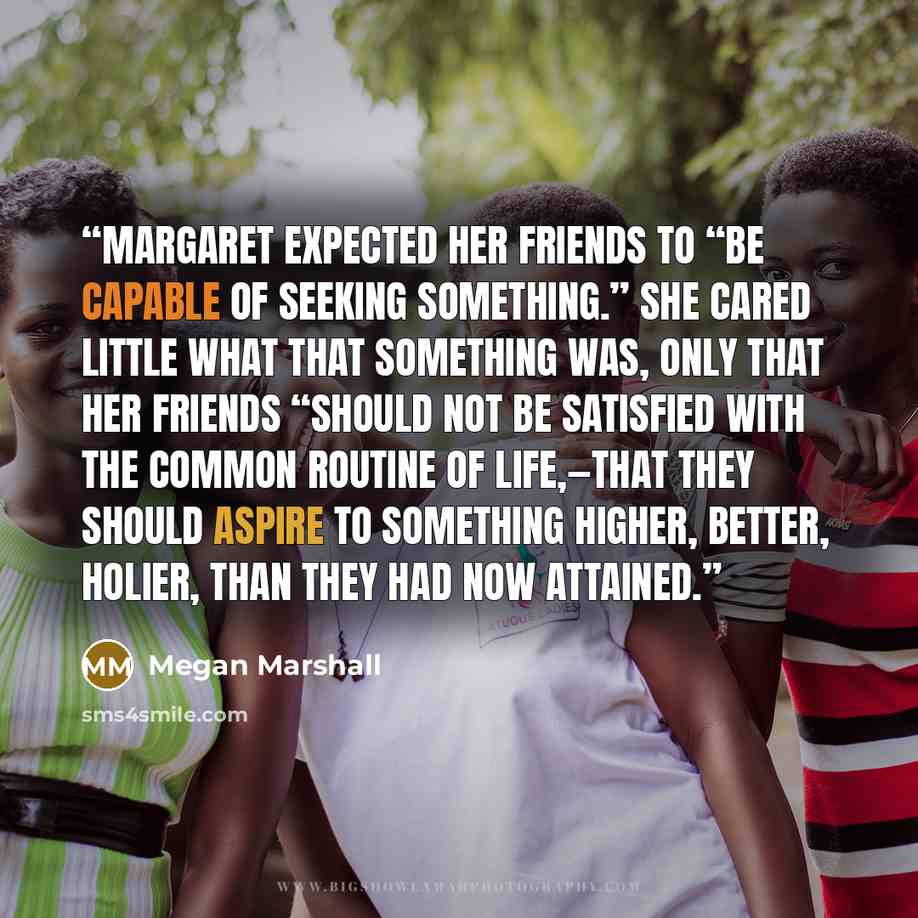 “Margaret expected her friends to “be capable of seeking something.” She cared little what that something was, only that her friends “should not be satisfied with the common routine of life,—that they should aspire to something higher, better, holier, than they had now attained.” quote by Megan Marshall