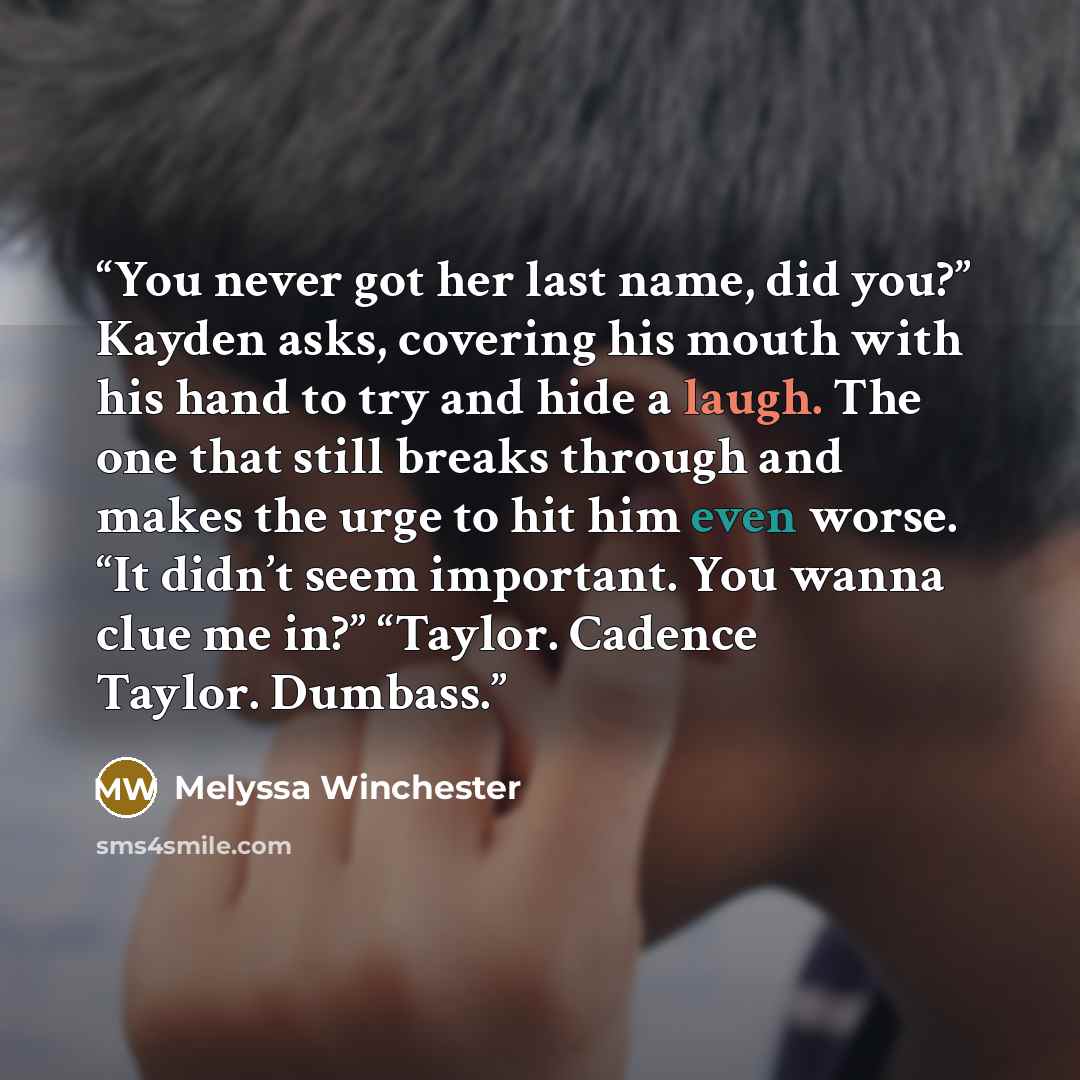 “You never got her last name, did you?” Kayden asks, covering his mouth with his hand to try and hide a laugh. The one that still breaks through and makes the urge to hit him even worse. “It didn’t seem important. You wanna clue me in?” “Taylor. Cadence Taylor. Dumbass.” quote by Melyssa Winchester