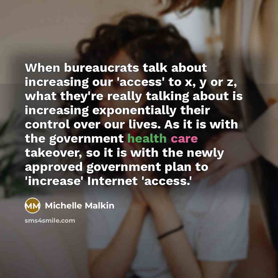 “When bureaucrats talk about increasing our 'access' to x, y or z, what they're really talking about is increasing exponentially their control over our lives. As it is with the government health care takeover, so it is with the newly approved government plan to 'increase' Internet 'access.'” quote by Michelle Malkin